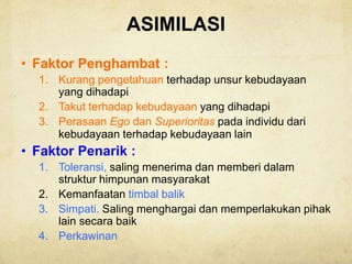 ASIMILASI
• Faktor Penghambat :
1. Kurang pengetahuan terhadap unsur kebudayaan
yang dihadapi
2. Takut terhadap kebudayaan yang dihadapi
3. Perasaan Ego dan Superioritas pada individu dari
kebudayaan terhadap kebudayaan lain
• Faktor Penarik :
1. Toleransi, saling menerima dan memberi dalam
struktur himpunan masyarakat
2. Kemanfaatan timbal balik
3. Simpati. Saling menghargai dan memperlakukan pihak
lain secara baik
4. Perkawinan
 