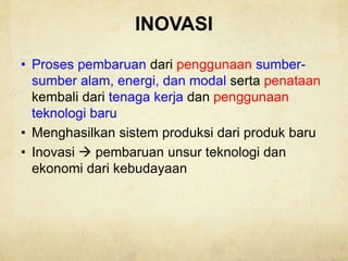INOVASI
• Proses pembaruan dari penggunaan sumber-
sumber alam, energi, dan modal serta penataan
kembali dari tenaga kerja dan penggunaan
teknologi baru
• Menghasilkan sistem produksi dari produk baru
• Inovasi  pembaruan unsur teknologi dan
ekonomi dari kebudayaan
 
