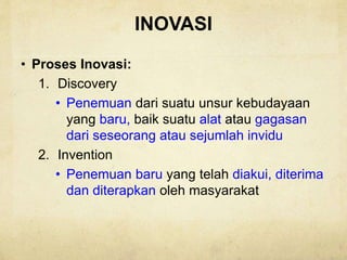 INOVASI
• Proses Inovasi:
1. Discovery
• Penemuan dari suatu unsur kebudayaan
yang baru, baik suatu alat atau gagasan
dari seseorang atau sejumlah invidu
2. Invention
• Penemuan baru yang telah diakui, diterima
dan diterapkan oleh masyarakat
 