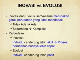 INOVASI vs EVOLUSI
• Inovasi dan Evolusi sama-sama merupakan
gerak perubahan yang tidak mendadak
Tidak Ada  Ada
Sederhana  Kompleks
• Perbedaan
Inovasi :
Individu cenderung lebih aktif  Proses
perubahan budaya lebih cepat
Evolusi :
Individu cenderung lebih pasif
 
