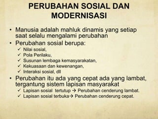 PERUBAHAN SOSIAL DAN
MODERNISASI
• Manusia adalah mahluk dinamis yang setiap
saat selalu mengalami perubahan
• Perubahan sosial berupa:
 Nilai sosial,
 Pola Perilaku,
 Susunan lembaga kemasyarakatan,
 Kekuasaan dan kewenangan,
 Interaksi sosial, dll
• Perubahan itu ada yang cepat ada yang lambat,
tergantung sistem lapisan masyarakat
 Lapisan sosial tertutup  Perubahan cenderung lambat.
 Lapisan sosial terbuka Perubahan cenderung cepat.
 
