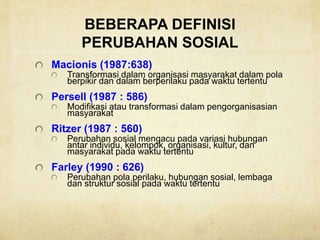BEBERAPA DEFINISI
PERUBAHAN SOSIAL
Macionis (1987:638)
Transformasi dalam organisasi masyarakat dalam pola
berpikir dan dalam berperilaku pada waktu tertentu
Persell (1987 : 586)
Modifikasi atau transformasi dalam pengorganisasian
masyarakat
Ritzer (1987 : 560)
Perubahan sosial mengacu pada variasi hubungan
antar individu, kelompok, organisasi, kultur, dan
masyarakat pada waktu tertentu
Farley (1990 : 626)
Perubahan pola perilaku, hubungan sosial, lembaga
dan struktur sosial pada waktu tertentu
 