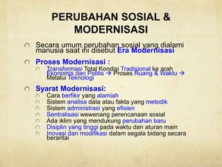 PERUBAHAN SOSIAL &
MODERNISASI
Secara umum perubahan sosial yang dialami
manusia saat ini disebut Era Modernisasi
Proses Modernisasi :
Transformasi Total Kondisi Tradisional ke arah
Ekonomis dan Politis  Proses Ruang & Waktu 
Melalui Teknologi
Syarat Modernisasi:
Cara berfikir yang alamiah
Sistem analisa data atau fakta yang metodik
Sistem administrasi yang efisien
Sentralisasi wewenang perencanaan sosial
Ada iklim yang mendukung perubahan baru
Disiplin yang tinggi pada waktu dan aturan main
Inovasi dan modifikasi dalam segala bidang secara
berantai
 