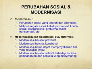 PERUBAHAN SOSIAL &
MODERNISASI
Modernisasi :
Perubahan sosial yang terarah dan terencana
Meliputi segala aspek kehidupan seperti konflik
sosial, disorganisasi, problema sosial,
transportasi, etc
Modernisasi bukan Westernisasi atau Reformasi
Modernisasi bersifat preventif
Modernisasi bersifat konstruktif
Modernisasi harus dapat memproyeksikan hal
yang mungkin timbul
Modernisasi bersifat selektif terhadap aspirasi
pembaharuan dan perilaku yang menyimpang
 