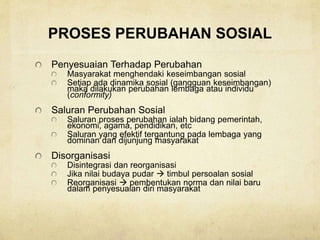 PROSES PERUBAHAN SOSIAL
Penyesuaian Terhadap Perubahan
Masyarakat menghendaki keseimbangan sosial
Setiap ada dinamika sosial (gangguan keseimbangan)
maka dilakukan perubahan lembaga atau individu
(conformity)
Saluran Perubahan Sosial
Saluran proses perubahan ialah bidang pemerintah,
ekonomi, agama, pendidikan, etc
Saluran yang efektif tergantung pada lembaga yang
dominan dan dijunjung masyarakat
Disorganisasi
Disintegrasi dan reorganisasi
Jika nilai budaya pudar  timbul persoalan sosial
Reorganisasi  pembentukan norma dan nilai baru
dalam penyesuaian diri masyarakat
 