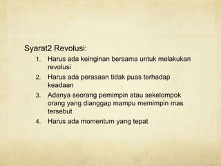 Syarat2 Revolusi:
1. Harus ada keinginan bersama untuk melakukan
revolusi
2. Harus ada perasaan tidak puas terhadap
keadaan
3. Adanya seorang pemimpin atau sekelompok
orang yang dianggap mampu memimpin mas
tersebut
4. Harus ada momentum yang tepat
 