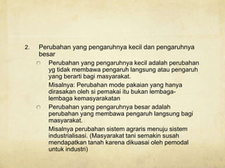 2. Perubahan yang pengaruhnya kecil dan pengaruhnya
besar
Perubahan yang pengaruhnya kecil adalah perubahan
yg tidak membawa pengaruh langsung atau pengaruh
yang berarti bagi masyarakat.
Misalnya: Perubahan mode pakaian yang hanya
dirasakan oleh si pemakai itu bukan lembaga-
lembaga kemasyarakatan
Perubahan yang pengaruhnya besar adalah
perubahan yang membawa pengaruh langsung bagi
masyarakat.
Misalnya perubahan sistem agraris menuju sistem
industrialisasi. (Masyarakat tani semakin susah
mendapatkan tanah karena dikuasai oleh pemodal
untuk industri)
 