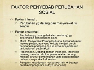 FAKTOR PENYEBAB PERUBAHAN
SOSIAL
Faktor internal :
Perubahan yg datang dari masyarakat itu
sendiri
Faktor eksternal :
Perubahan yg datang dari alam sekitarny) yg
dikarenakan oleh bencana alam.
Misal : Masyarakat Porong Suduarjo, kareana lumpur
mereka pindah, ada yang ke kota menjadi buruh
perusahaan,pedagang dan ke desa menjadi buruh
tani, nelayan, peternak,dll
Peperangan. (Jepang dengan Indonesia. Indonesia
menang merubah struktur pemerintahan Jepang
menjadi struktur pemerintahan yang sesuai dengan
budaya masyarakat Indonesia)
Pengaruh kebudayaan masyarakat lain  budaya
barat mempengaruhi budaya indonesia)
 