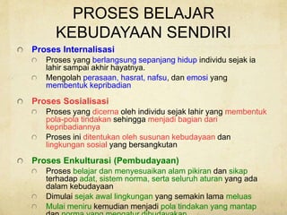 PROSES BELAJAR
KEBUDAYAAN SENDIRI
Proses Internalisasi
Proses yang berlangsung sepanjang hidup individu sejak ia
lahir sampai akhir hayatnya.
Mengolah perasaan, hasrat, nafsu, dan emosi yang
membentuk kepribadian
Proses Sosialisasi
Proses yang dicerna oleh individu sejak lahir yang membentuk
pola-pola tindakan sehingga menjadi bagian dari
kepribadiannya
Proses ini ditentukan oleh susunan kebudayaan dan
lingkungan sosial yang bersangkutan
Proses Enkulturasi (Pembudayaan)
Proses belajar dan menyesuaikan alam pikiran dan sikap
terhadap adat, sistem norma, serta seluruh aturan yang ada
dalam kebudayaan
Dimulai sejak awal lingkungan yang semakin lama meluas
Mulai meniru kemudian menjadi pola tindakan yang mantap
 