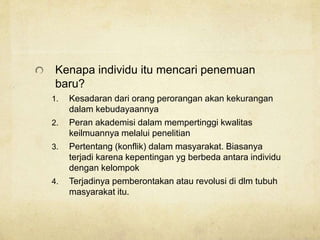 Kenapa individu itu mencari penemuan
baru?
1. Kesadaran dari orang perorangan akan kekurangan
dalam kebudayaannya
2. Peran akademisi dalam mempertinggi kwalitas
keilmuannya melalui penelitian
3. Pertentang (konflik) dalam masyarakat. Biasanya
terjadi karena kepentingan yg berbeda antara individu
dengan kelompok
4. Terjadinya pemberontakan atau revolusi di dlm tubuh
masyarakat itu.
 
