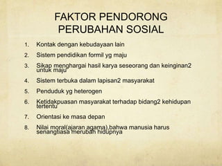 FAKTOR PENDORONG
PERUBAHAN SOSIAL
1. Kontak dengan kebudayaan lain
2. Sistem pendidikan formil yg maju
3. Sikap menghargai hasil karya seseorang dan keinginan2
untuk maju
4. Sistem terbuka dalam lapisan2 masyarakat
5. Penduduk yg heterogen
6. Ketidakpuasan masyarakat terhadap bidang2 kehidupan
tertentu
7. Orientasi ke masa depan
8. Nilai moral(ajaran agama),bahwa manusia harus
senangtiasa merubah hidupnya
 