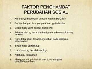 FAKTOR PENGHAMBAT
PERUBAHAN SOSIAL
1. Kurangnya hubungan dengan masyarakat2 lain
2. Perkembangan ilmu pengetahuan yg terlambat
3. Sikap masy yang sangat tradisional
4. Adanya nilai yg tertanam kuat pada sekelompok masy
tertentu
5. Rasa takut akan terjadi kegoyahan pada integrasi
kebudayaan
6. Sikap masy yg tertutup
7. Hambatan yg bersifat ideologi
8. Adat atau kebiasaan
9. Menggap hidup ini takdir dan tidak mungkin
dirubah/dipeerbaiki
 