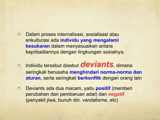 Dalam proses internalisasi, sosialisasi atau
enkulturasi ada individu yang mengalami
kesukaran dalam menyesuaikan antara
kepribadiannya dengan lingkungan sosialnya.
Individu tersebut disebut deviants, dimana
seringkali berusaha menghindari norma-norma dan
aturan, serta seringkali berkonflik dengan orang lain
Deviants ada dua macam, yaitu positif (memberi
perubahan dan pembaruan adat) dan negatif
(penyakit jiwa, bunuh diri, vandalisme, etc)
 