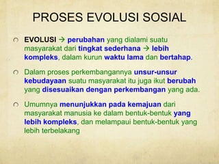 PROSES EVOLUSI SOSIAL
EVOLUSI  perubahan yang dialami suatu
masyarakat dari tingkat sederhana  lebih
kompleks, dalam kurun waktu lama dan bertahap.
Dalam proses perkembangannya unsur-unsur
kebudayaan suatu masyarakat itu juga ikut berubah
yang disesuaikan dengan perkembangan yang ada.
Umumnya menunjukkan pada kemajuan dari
masyarakat manusia ke dalam bentuk-bentuk yang
lebih kompleks, dan melampaui bentuk-bentuk yang
lebih terbelakang
 