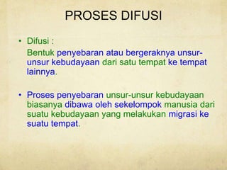 PROSES DIFUSI
• Difusi :
Bentuk penyebaran atau bergeraknya unsur-
unsur kebudayaan dari satu tempat ke tempat
lainnya.
• Proses penyebaran unsur-unsur kebudayaan
biasanya dibawa oleh sekelompok manusia dari
suatu kebudayaan yang melakukan migrasi ke
suatu tempat.
 