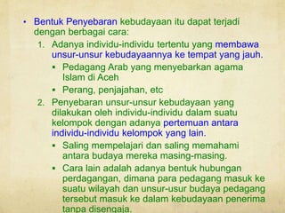 • Bentuk Penyebaran kebudayaan itu dapat terjadi
dengan berbagai cara:
1. Adanya individu-individu tertentu yang membawa
unsur-unsur kebudayaannya ke tempat yang jauh.
 Pedagang Arab yang menyebarkan agama
Islam di Aceh
 Perang, penjajahan, etc
2. Penyebaran unsur-unsur kebudayaan yang
dilakukan oleh individu-individu dalam suatu
kelompok dengan adanya pertemuan antara
individu-individu kelompok yang lain.
 Saling mempelajari dan saling memahami
antara budaya mereka masing-masing.
 Cara lain adalah adanya bentuk hubungan
perdagangan, dimana para pedagang masuk ke
suatu wilayah dan unsur-usur budaya pedagang
tersebut masuk ke dalam kebudayaan penerima
tanpa disengaja.
 