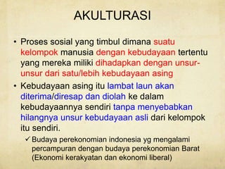 AKULTURASI
• Proses sosial yang timbul dimana suatu
kelompok manusia dengan kebudayaan tertentu
yang mereka miliki dihadapkan dengan unsur-
unsur dari satu/lebih kebudayaan asing
• Kebudayaan asing itu lambat laun akan
diterima/diresap dan diolah ke dalam
kebudayaannya sendiri tanpa menyebabkan
hilangnya unsur kebudayaan asli dari kelompok
itu sendiri.
 Budaya perekonomian indonesia yg mengalami
percampuran dengan budaya perekonomian Barat
(Ekonomi kerakyatan dan ekonomi liberal)
 