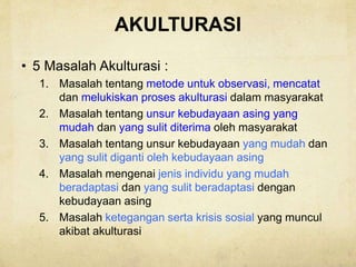 AKULTURASI
• 5 Masalah Akulturasi :
1. Masalah tentang metode untuk observasi, mencatat
dan melukiskan proses akulturasi dalam masyarakat
2. Masalah tentang unsur kebudayaan asing yang
mudah dan yang sulit diterima oleh masyarakat
3. Masalah tentang unsur kebudayaan yang mudah dan
yang sulit diganti oleh kebudayaan asing
4. Masalah mengenai jenis individu yang mudah
beradaptasi dan yang sulit beradaptasi dengan
kebudayaan asing
5. Masalah ketegangan serta krisis sosial yang muncul
akibat akulturasi
 