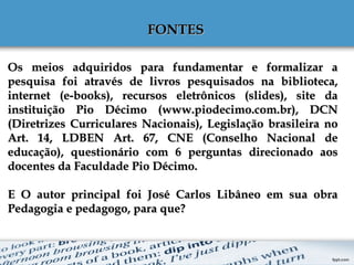 FONTESFONTES
Os meios adquiridos para fundamentar e formalizar aOs meios adquiridos para fundamentar e formalizar a
pesquisa foi através de livros pesquisados na biblioteca,pesquisa foi através de livros pesquisados na biblioteca,
internet (e-books), recursos eletrônicos (slides), site dainternet (e-books), recursos eletrônicos (slides), site da
instituição Pio Décimo (www.piodecimo.com.br), DCNinstituição Pio Décimo (www.piodecimo.com.br), DCN
(Diretrizes Curriculares Nacionais), Legislação brasileira no(Diretrizes Curriculares Nacionais), Legislação brasileira no
Art. 14, LDBEN Art. 67, CNE (Conselho Nacional deArt. 14, LDBEN Art. 67, CNE (Conselho Nacional de
educação), questionário com 6 perguntas direcionado aoseducação), questionário com 6 perguntas direcionado aos
docentes da Faculdade Pio Décimo.docentes da Faculdade Pio Décimo.
E O autor principal foi José Carlos Libâneo em sua obraE O autor principal foi José Carlos Libâneo em sua obra
Pedagogia e pedagogo, para que?Pedagogia e pedagogo, para que?
 
