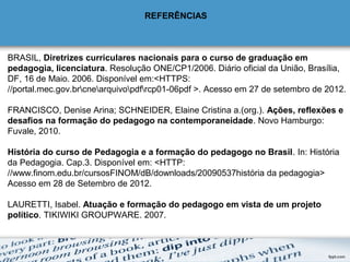 REFERÊNCIAS 
 
BRASIL, Diretrizes curriculares nacionais para o curso de graduação em 
pedagogia, licenciatura. Resolução ONE/CP1/2006. Diário oficial da União, Brasília, 
DF, 16 de Maio. 2006. Disponível em:<HTTPS: 
//portal.mec.gov.brcnearquivopdfrcp01-06pdf >. Acesso em 27 de setembro de 2012.
 
FRANCISCO, Denise Arina; SCHNEIDER, Elaine Cristina a.(org.). Ações, reflexões e 
desafios na formação do pedagogo na contemporaneidade. Novo Hamburgo: 
Fuvale, 2010.
 
História do curso de Pedagogia e a formação do pedagogo no Brasil. In: História 
da Pedagogia. Cap.3. Disponível em: <HTTP: 
//www.finom.edu.br/cursosFINOM/dB/downloads/20090537história da pedagogia> 
Acesso em 28 de Setembro de 2012.
LAURETTI, Isabel. Atuação e formação do pedagogo em vista de um projeto 
político. TIKIWIKI GROUPWARE. 2007.
 
 