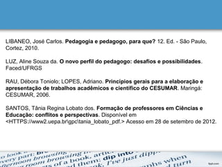 LIBANEO, José Carlos. Pedagogia e pedagogo, para que? 12. Ed. - São Paulo,
Cortez, 2010.
LUZ, Aline Souza da. O novo perfil do pedagogo: desafios e possibilidades.
Faced/UFRGS
RAU, Débora Toniolo; LOPES, Adriano. Princípios gerais para a elaboração e
apresentação de trabalhos acadêmicos e científico do CESUMAR. Maringá:
CESUMAR, 2006.
SANTOS, Tânia Regina Lobato dos. Formação de professores em Ciências e
Educação: conflitos e perspectivas. Disponível em
<HTTPS://www2.uepa.brgpctania_lobato_pdf.> Acesso em 28 de setembro de 2012.
 