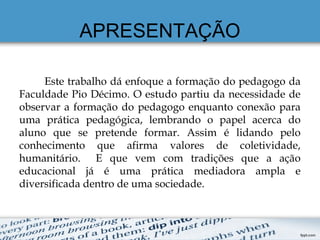 APRESENTAÇÃO
Este trabalho dá enfoque a formação do pedagogo da
Faculdade Pio Décimo. O estudo partiu da necessidade de
observar a formação do pedagogo enquanto conexão para
uma prática pedagógica, lembrando o papel acerca do
aluno que se pretende formar. Assim é lidando pelo
conhecimento que afirma valores de coletividade,
humanitário. E que vem com tradições que a ação
educacional já é uma prática mediadora ampla e
diversificada dentro de uma sociedade.
 