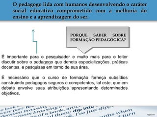 O pedagogo lida com humanos desenvolvendo o caráterO pedagogo lida com humanos desenvolvendo o caráter
social educativo comprometido com a melhoria dosocial educativo comprometido com a melhoria do
ensino e a aprendizagem do ser.ensino e a aprendizagem do ser.
É importante para o pesquisador e muito mais para o leitor
discutir sobre o pedagogo que denota especializações, práticas
docentes, e pesquisas em torno de sua área.
É necessário que o curso de formação forneça subsídios
construindo pedagogos seguros e competentes, tal este, que em
debate envolve suas atribuições apresentando determinados
objetivos.
PORQUE SABER SOBREPORQUE SABER SOBRE
FORMAÇÃO PEDAGÓGICA?FORMAÇÃO PEDAGÓGICA?
 