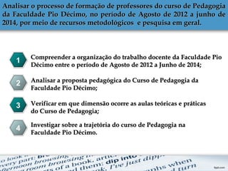 Analisar o processo de formação de professores do curso de PedagogiaAnalisar o processo de formação de professores do curso de Pedagogia
da Faculdade Pio Décimo, no período de Agosto de 2012 a junho deda Faculdade Pio Décimo, no período de Agosto de 2012 a junho de
2014, por meio de recursos metodológicos e pesquisa em geral.2014, por meio de recursos metodológicos e pesquisa em geral.
1
2
3
4
Compreender a organização do trabalho docente da Faculdade PioCompreender a organização do trabalho docente da Faculdade Pio
Décimo entre o período de Agosto de 2012 a Junho de 2014;Décimo entre o período de Agosto de 2012 a Junho de 2014;
Analisar a proposta pedagógica do Curso de Pedagogia daAnalisar a proposta pedagógica do Curso de Pedagogia da
Faculdade Pio Décimo;Faculdade Pio Décimo;
Verificar em que dimensão ocorre as aulas teóricas e práticasVerificar em que dimensão ocorre as aulas teóricas e práticas
do Curso de Pedagogia;do Curso de Pedagogia;
Investigar sobre a trajetória do curso de Pedagogia naInvestigar sobre a trajetória do curso de Pedagogia na
Faculdade Pio Décimo.Faculdade Pio Décimo.
 