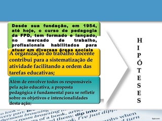 1
2
3
4
A organização do trabalho docenteA organização do trabalho docente
contribui para a sistematização decontribui para a sistematização de
atividade facilitando a ordem dasatividade facilitando a ordem das
tarefas educativas;tarefas educativas;
Além de envolver todos os responsáveisAlém de envolver todos os responsáveis
pela ação educativa, a propostapela ação educativa, a proposta
pedagógica é fundamental para se refletirpedagógica é fundamental para se refletir
sobre os objetivos e intencionalidadessobre os objetivos e intencionalidades
desta açãodesta ação;
HH
II
PP
ÓÓ
TT
EE
SS
EE
SS
Desde sua fundação, em 1954,
até hoje, o curso de pedagogia
da FPD, tem formado e lançado,
no mercado de trabalho,
profissionais habilitados para
atuar em diversas áreas sociais
 