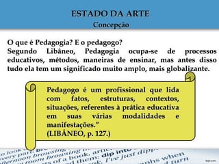 ESTADO DA ARTE ESTADO DA ARTE 
ConcepçãoConcepção
O que é Pedagogia? E o pedagogo?O que é Pedagogia? E o pedagogo?
Segundo Libâneo, Pedagogia ocupa-se de processosSegundo Libâneo, Pedagogia ocupa-se de processos
educativos, métodos, maneiras de ensinar, mas antes dissoeducativos, métodos, maneiras de ensinar, mas antes disso
tudo ela tem um significado muito amplo, mais globalizante.tudo ela tem um significado muito amplo, mais globalizante.
Pedagogo é um profissional que lidaPedagogo é um profissional que lida
com fatos, estruturas, contextos,com fatos, estruturas, contextos,
situações, referentes à prática educativasituações, referentes à prática educativa
em suas várias modalidades eem suas várias modalidades e
manifestações.”manifestações.”
(LIBÂNEO, p. 127.)(LIBÂNEO, p. 127.)
 