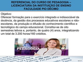 Objetivo:
Oferecer formação para o exercício integrado e indissociável da
docência, da gestão dos processos educativos escolares e não-
escolares, da produção e difusão do conhecimento científico e
tecnológico do campo educacional. Constitui-se de oito
semestres letivos e, portanto, de quatro (4) anos, integralizando
um total de 3.200 horas/160 créditos.
REFERENCIAL DO CURSO DE PEDAGOGIA –
LICENCIATURA DA INSTITUIÇÃO DE ENSINO
FACULDADE PIO DÉCIMO
 