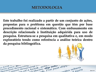 Este trabalho foi realizado a partir de um conjunto de ações,Este trabalho foi realizado a partir de um conjunto de ações,
propostas para o problema em questão que têm por basepropostas para o problema em questão que têm por base
procedimento racional e sistemático. Com embasamento emprocedimento racional e sistemático. Com embasamento em
descrição relacionada à Instituição adquirida para uso dedescrição relacionada à Instituição adquirida para uso de
pesquisa. Estrutura-se a pesquisa em qualitativa e, em modopesquisa. Estrutura-se a pesquisa em qualitativa e, em modo
exploratório tendo como referência a análise teórica dentroexploratório tendo como referência a análise teórica dentro
da pesquisa bibliográfica.da pesquisa bibliográfica.
METODOLOGIAMETODOLOGIA
 