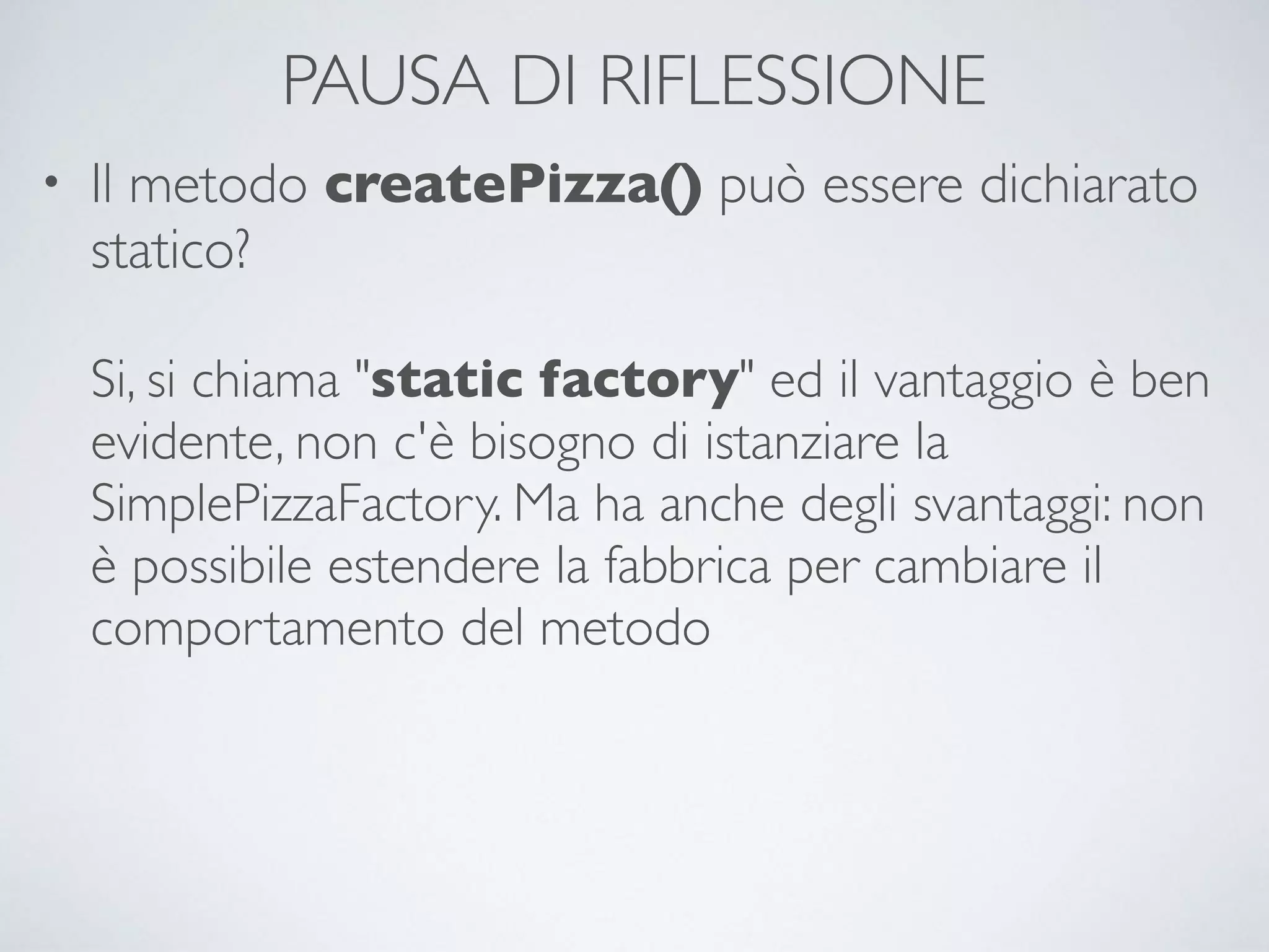 PAUSA DI RIFLESSIONE
• Il metodo createPizza() può essere dichiarato
statico? 
 
Si, si chiama "static factory" ed il vantaggio è ben
evidente, non c'è bisogno di istanziare la
SimplePizzaFactory. Ma ha anche degli svantaggi: non
è possibile estendere la fabbrica per cambiare il
comportamento del metodo
 