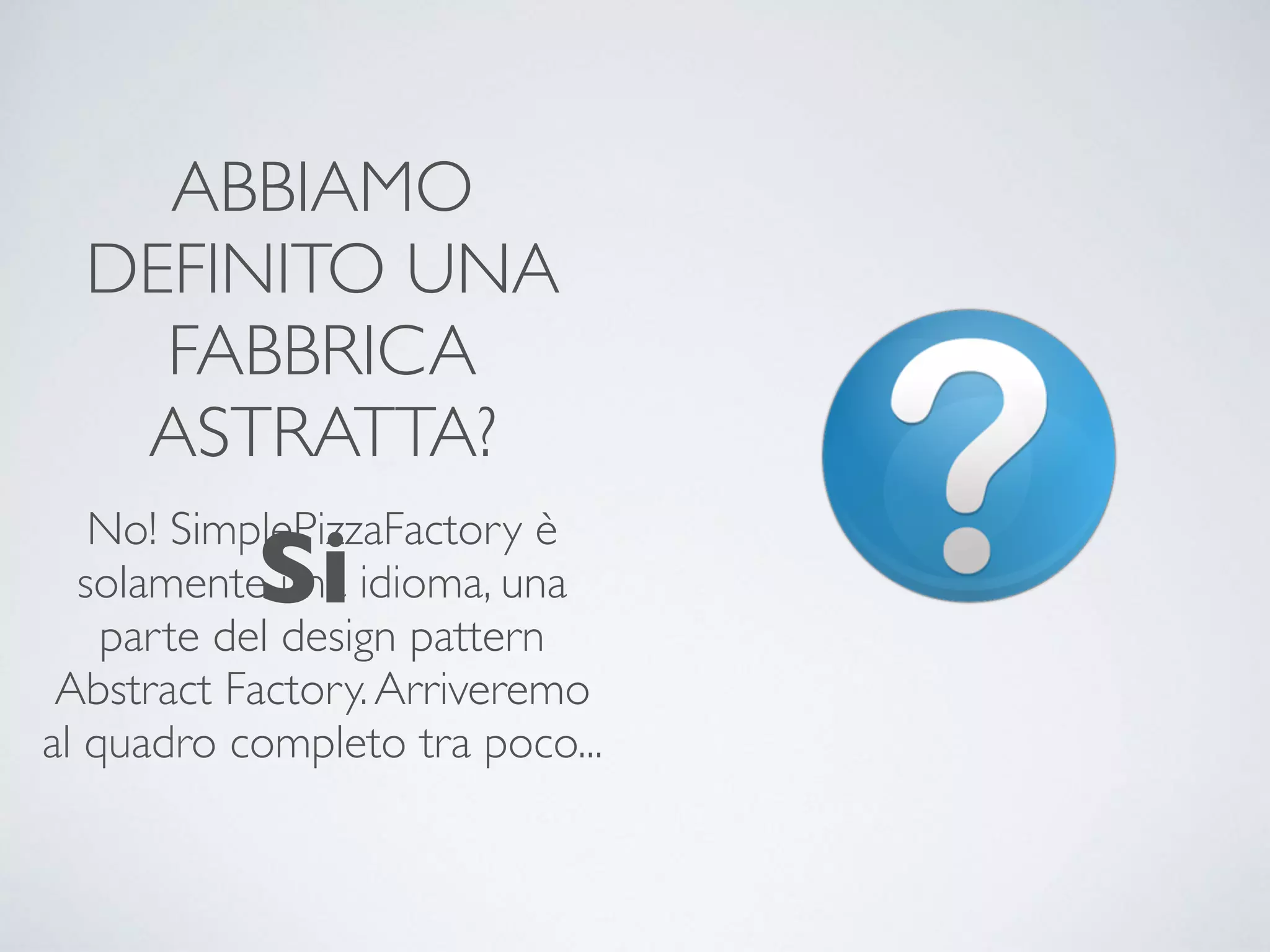 ABBIAMO
DEFINITO UNA
FABBRICA
ASTRATTA?
No! SimplePizzaFactory è
solamente una idioma, una
parte del design pattern
Abstract Factory.Arriveremo
al quadro completo tra poco...
Si
 