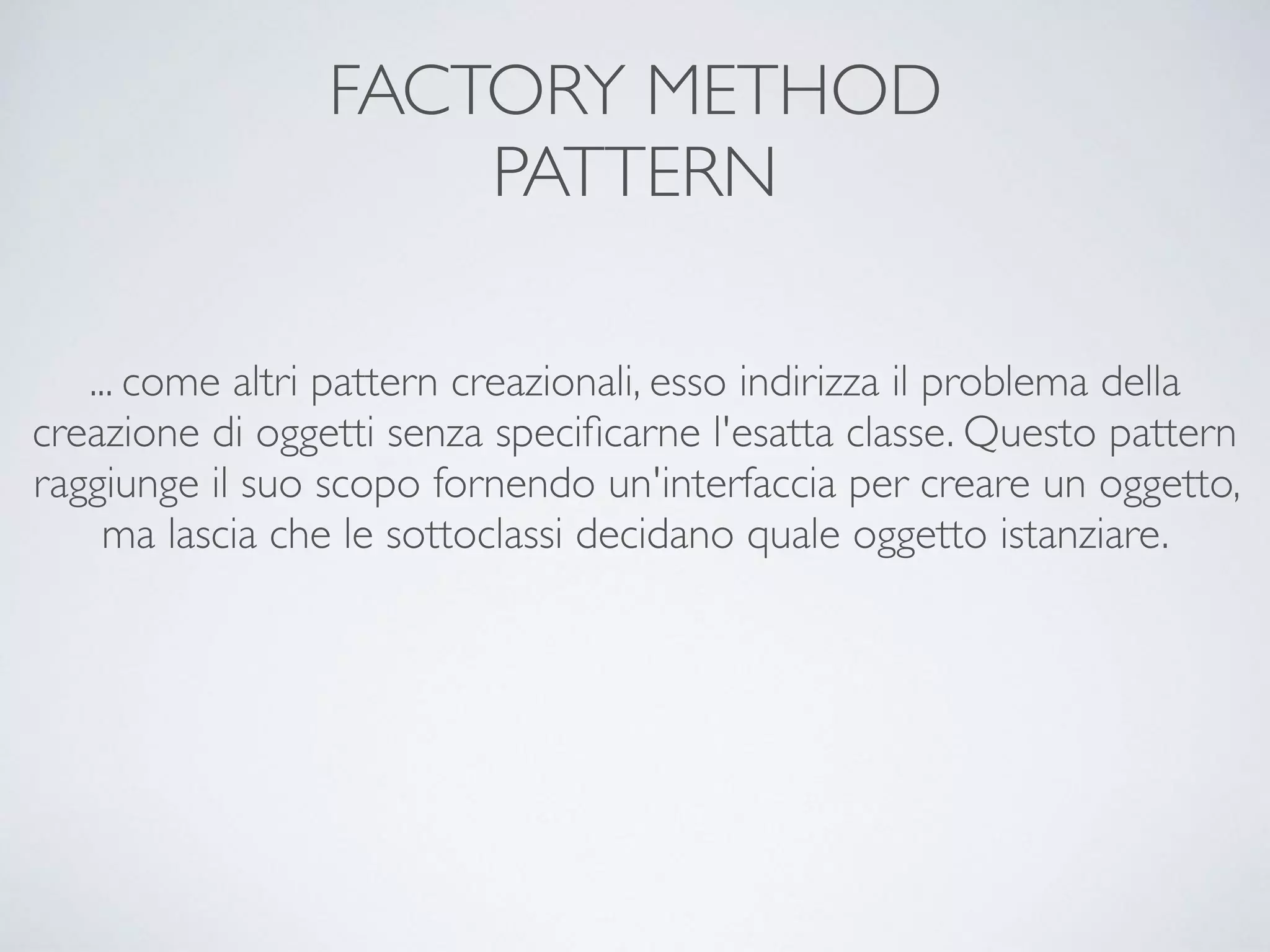 FACTORY METHOD 
PATTERN
... come altri pattern creazionali, esso indirizza il problema della
creazione di oggetti senza speciﬁcarne l'esatta classe. Questo pattern
raggiunge il suo scopo fornendo un'interfaccia per creare un oggetto,
ma lascia che le sottoclassi decidano quale oggetto istanziare.
 
