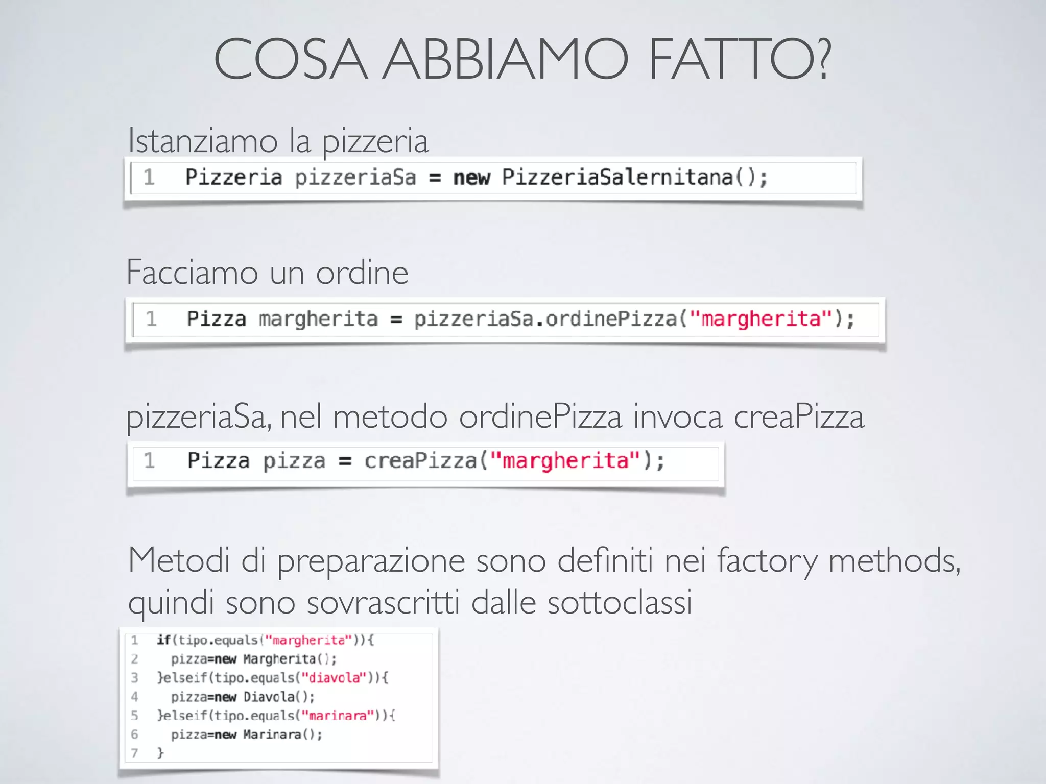 COSA ABBIAMO FATTO?
Istanziamo la pizzeria
Facciamo un ordine
pizzeriaSa, nel metodo ordinePizza invoca creaPizza
Metodi di preparazione sono deﬁniti nei factory methods,
quindi sono sovrascritti dalle sottoclassi
 
