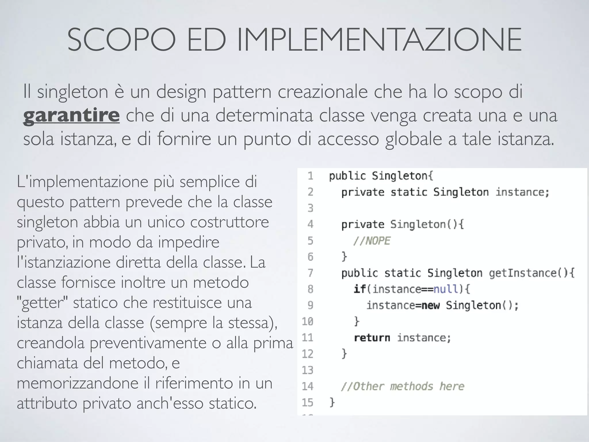 SCOPO ED IMPLEMENTAZIONE
Il singleton è un design pattern creazionale che ha lo scopo di
garantire che di una determinata classe venga creata una e una
sola istanza, e di fornire un punto di accesso globale a tale istanza.
L'implementazione più semplice di
questo pattern prevede che la classe
singleton abbia un unico costruttore
privato, in modo da impedire
l'istanziazione diretta della classe. La
classe fornisce inoltre un metodo
"getter" statico che restituisce una
istanza della classe (sempre la stessa),
creandola preventivamente o alla prima
chiamata del metodo, e
memorizzandone il riferimento in un
attributo privato anch'esso statico.
 