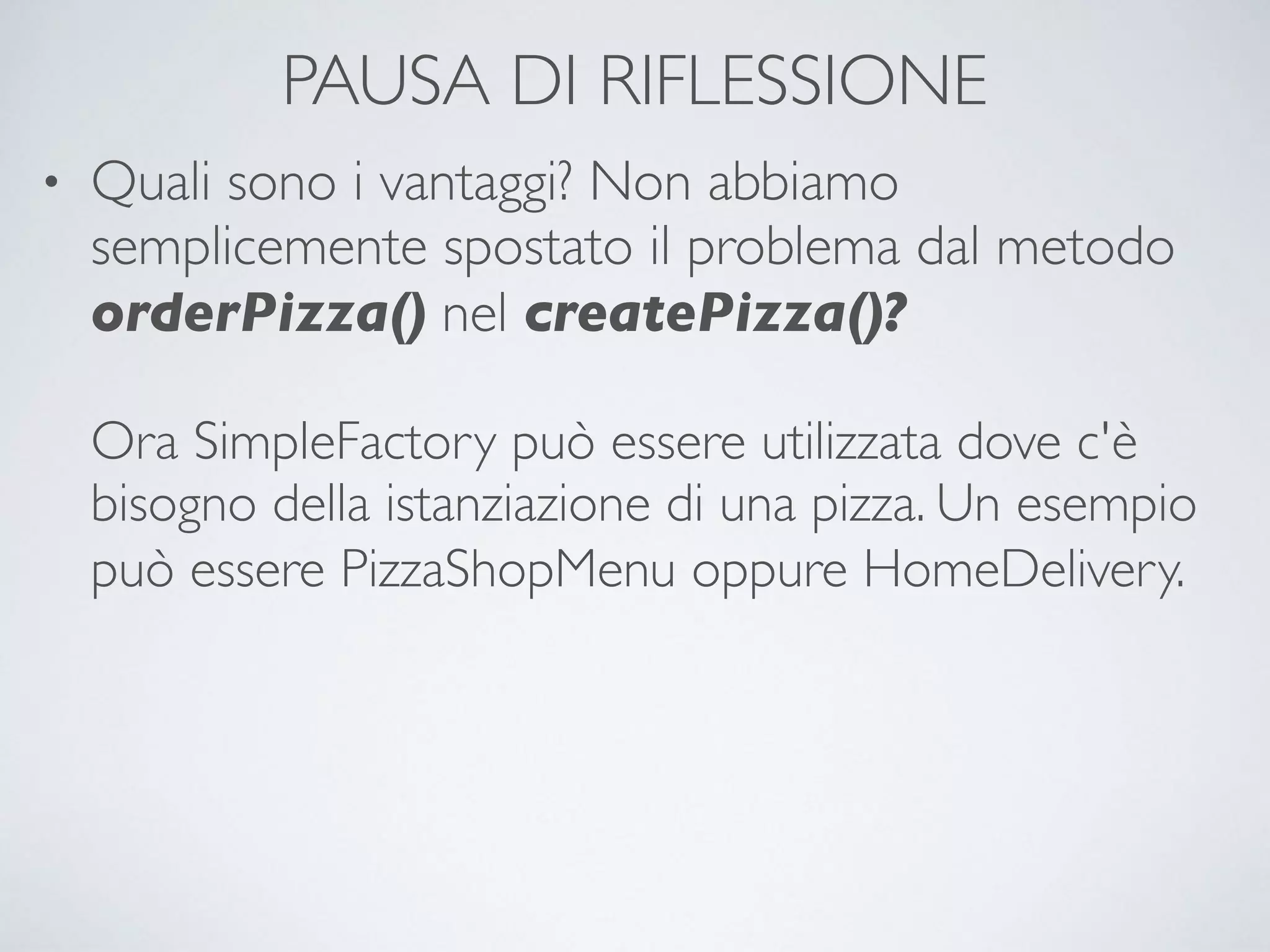 PAUSA DI RIFLESSIONE
• Quali sono i vantaggi? Non abbiamo
semplicemente spostato il problema dal metodo
orderPizza() nel createPizza()? 
 
Ora SimpleFactory può essere utilizzata dove c'è
bisogno della istanziazione di una pizza. Un esempio
può essere PizzaShopMenu oppure HomeDelivery. 
 