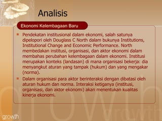 Analisis Pendekatan institusional dalam ekonomi, salah satunya dipelopori oleh Douglass C North dalam bukunya Institutions, Institutional Change and Economic Performance .   North  membedakan institusi, organisasi, dan aktor ekonomi dalam membahas perubahan kelembagaan dalam ekonomi. Institusi merupakan konteks (landasan) di mana organisasi bekerja: dia menyangkut aturan yang tampak (hukum) dan yang mengakar (norma). Dalam organisasi para aktor berinteraksi dengan dibatasi oleh aturan hukum dan norma. Interaksi ketiganya (institusi, organisasi, dan aktor ekonomi) akan menentukan kualitas kinerja ekonomi. Ekonomi Kelembagaan Baru 