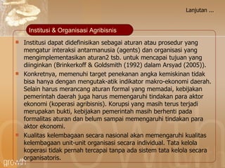 Lanjutan ... Institusi dapat didefinisikan sebagai aturan atau prosedur yang mengatur interaksi antarmanusia (agents) dan organisasi yang mengimplementasikan aturan2 tsb. untuk mencapai tujuan yang diinginkan (Brinkerkoff & Goldsmith (1992) dalam Arsyad (2005)). Konkretnya, memenuhi target  penekanan angka kemiskinan  tidak bisa hanya dengan mengutak-atik indikator makro-ekonomi  daerah . Selain harus merancang aturan formal yang memadai, kebijakan pemerintah  daerah  juga harus memengaruhi tindakan para aktor ekonomi  (koperasi agribisnis) . Korupsi yang masih terus terjadi merupakan bukti, kebijakan pemerintah masih berhenti pada formalitas aturan dan belum sampai memengaruhi tindakan para aktor ekonomi.  Kualitas kelembagaan secara nasional akan memengaruhi kualitas kelembagaan unit-unit organisasi secara individual. Tata kelola  koperasi  tidak pernah tercapai tanpa ada sistem tata kelola secara  organisatoris. Institusi & Organisasi Agribisnis 