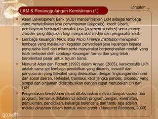Lanjutan ... Asian Development Bank (ADB) mendefinisikan LKM sebagai lembaga yang menyediakan jasa penyimpanan ( deposits ), kredit ( loan ), pembayaran berbagai transaksi jasa ( payment services ) serta  money transfer  yang ditujukan bagi masyarakat miskin dan pengusaha kecil. Lembaga Keuangan Mikro atau  Micro Finance Institution  merupakan lembaga yang melakukan kegiatan penyediaan jasa keuangan kepada pengusaha kecil dan mikro serta masyarakat berpenghasilan rendah yang tidak terlayani oleh Lembaga Keuangan formal dan yang telah berorientasi pasar untuk tujuan bisnis . Menurut Adan dan Fitchett (1992) dalam Arsyad (2005), karakteristik LKM adalah sama spt lembaga pendidikan yang dinamis, inovatif dan penyusunan yang fleksibel yang disesuaikan dengan lingkungan ekonomi dan sosial daerah. Fleksibel, transaksi kecil jangka pendek, prosedur yang simpel dan pinjaman didistribusikan dengan cepat merupakan ciri dari LKM P engentasan kemiskinan dapat dilaksanakan melalui banyak sarana dan program, termasuk didalamnya adalah program pangan, kesehatan, pemukiman, pendidikan, keluarga berencana dan tentu saja adalah melalui pinjaman dalam bentuk  micro credi t  ( Marguiret Robinson ,  2000) LKM & Penanggulangan Kemiskinan (1) 
