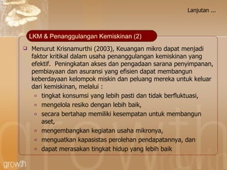 Lanjutan ... Menurut  Krisnamurthi  (2003),  Keuangan mikro dapat menjadi faktor kritikal dalam usaha penanggulangan kemiskinan yang efektif.  Peningkatan akses dan pengadaan sarana penyimpanan, pembiayaan dan asuransi yang efisien dapat membangun keberdayaan kelompok miskin dan peluang mereka untuk keluar dari kemiskinan, melalui :  tingkat konsumsi yang lebih pasti dan tidak be r fluktuasi,  mengelola resiko dengan lebih baik,  secara bertahap memiliki kesempatan untuk membangun aset,  mengembangkan kegiatan usaha mikronya,  menguatkan kapasistas perolehan pendapatannya, dan  dapat merasakan tingkat hidup yang lebih baik  LKM & Penanggulangan Kemiskinan (2) 