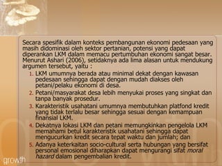 Secara spesifik dalam konteks pembangunan ekonomi pedesaan yang   masih didominasi oleh sektor pertanian, potensi yang dapat diperankan LKM   dalam memacu pertumbuhan ekonomi sangat besar.  Menurut Ashari (2006), s etidaknya ada lima alasan   untuk mendukung argumen tersebut , yaitu : LKM umumnya berada atau   minimal dekat dengan kawasan pedesaan sehingga dapat dengan mudah diakses   oleh petani/pelaku ekonomi di desa.  Petani/masyarakat desa lebih   menyukai proses yang singkat dan tanpa banyak prosedur.  Karakteristik   usahatani umumnya membutuhkan platfond kredit yang tidak terlalu besar   sehingga sesuai dengan kemampuan finansial LKM.  D ekatnya lokasi   LKM dan petani memungkinkan pengelola LKM memahami betul karakteristik   usahatani sehingga dapat mengucurkan kredit secara tepat waktu dan jumlah; dan Adanya keterkaitan socio-cultural serta hubungan yang bersifat personal   emosional   diharapkan dapat mengurangi sifat  moral hazard  dalam pengembalian   kredit. 