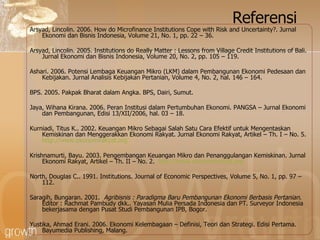 Referensi Arsyad, Lincolin. 2006. How do Microfinance Institutions Cope with Risk and Uncertainty?. Jurnal Ekonomi dan Bisnis Indonesia, Volume 21, No. 1, pp. 22 – 36. Arsyad, Lincolin. 2005. Institutions do Really Matter : Lessons from Village Credit Institutions of Bali. Jurnal Ekonomi dan Bisnis Indonesia, Volume 20, No. 2, pp. 105 – 119. Ashari. 2006. Potensi Lembaga Keuangan Mikro (LKM) dalam Pembangunan Ekonomi Pedesaan dan Kebijakan. Jurnal Analisis Kebijakan Pertanian, Volume 4, No. 2, hal. 146 – 164. BPS. 2005. Pakpak Bharat dalam Angka. BPS, Dairi, Sumut. Jaya, Wihana Kirana. 2006. Peran Institusi dalam Pertumbuhan Ekonomi. PANGSA – Jurnal Ekonomi dan Pembangunan, Edisi 13/XII/2006, hal. 03 – 18. Kurniadi, Titus K.. 2002.  Keuangan Mikro Sebagai Salah Satu Cara Efektif untuk Mengentaskan Kemiskinan dan Menggerakkan Ekonomi Rakyat.  Jurnal Ekonomi Rakyat, Artikel – Th. I – No. 5.  http://www.ekonomirakyat.org Krishnamurti, Bayu. 2003. Pengembangan Keuangan Mikro dan Penanggulangan Kemiskinan. Jurnal Ekonomi Rakyat, Artikel – Th. II – No. 2.  http://www.ekonomirakyat.org   North, Douglas C.. 1991. Institutions. Journal of Economic Perspectives, Volume 5, No. 1, pp. 97 – 112. Saragih, Bungaran. 2001.  Agribisnis : Paradigma Baru Pembangunan Ekonomi Berbasis Pertanian . Editor : Rachmat Pambudy dkk.. Yayasan Mulia Persada Indonesia dan PT. Surveyor Indonesia bekerjasama dengan Pusat Studi Pembangunan IPB, Bogor. Yustika, Ahmad Erani. 2006. Ekonomi Kelembagaan – Definisi, Teori dan Strategi. Edisi Pertama. Bayumedia Publishing, Malang. 