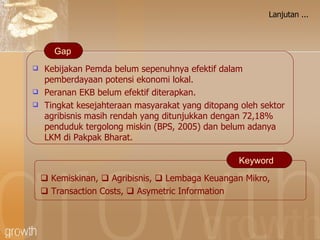 Lanjutan ... Kebijakan Pemda belum sepenuhnya efektif dalam pemberdayaan potensi ekonomi lokal. Peranan EKB belum efektif diterapkan. Tingkat kesejahteraan masyarakat yang ditopang oleh sektor agribisnis masih rendah yang ditunjukkan dengan 72,18% penduduk tergolong miskin (BPS, 2005)  dan belum adanya LKM di Pakpak Bharat . Gap    Kemiskinan ,     Agribisnis ,     Lembaga Keuangan Mikro ,     Transaction Costs,    Asymetric Information Keyword 