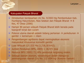 Lanjutan ... Dimekarkan berdasarkan UU No. 9/2003 ttg Pembentukan Kab. Humbang Hasundutan, Nias Selatan dan Pakpak Bharat    8 Kec, 47 Desa (2006) H ampir 80 persen w ilayah Pakpak Bharat  lebih berada pada topografi terjal dan curam Potensi utama daerah adalah bidang pertanian    perkebunan    gambir + kemenyan + nilam Pengembangan agribisnis dapat meningkatkan ekonomi masyarakat khususnya komoditi gambir Luas Wilayah 121.830 Ha (1.218,30 km2). Jumlah Penduduk (BPS, 2005) = 36.971 jiwa Menurut BPS (2005) 72,18% penduduk tergolong miskin. Sebagai daerah otonom, kewenangan dalam mengurus pembangunan daerah (UU No. 32/2004 ttg Otonomi Daerah) Kabupaten Pakpak Bharat 