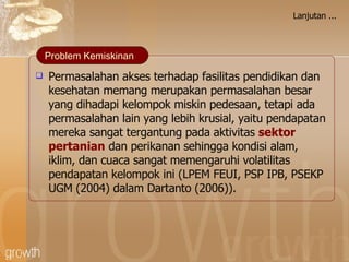 Lanjutan ... Permasalahan akses terhadap fasilitas pendidikan dan kesehatan memang merupakan permasalahan besar yang dihadapi kelompok miskin pedesaan, tetapi ada permasalahan lain yang lebih krusial, yaitu pendapatan mereka sangat tergantung pada aktivitas  sektor pertanian  dan perikanan sehingga kondisi alam, iklim, dan cuaca sangat memengaruhi volatilitas pendapatan kelompok ini (LPEM FEUI, PSP IPB, PSEKP UGM  ( 2004)  dalam Dartanto (2006)) .  Problem Kemiskinan 