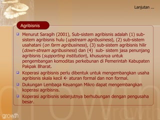 Lanjutan ... Menurut Saragih (2001), Sub-sistem   agribisnis adalah  (1) sub-sistem agribisnis hulu ( upstream agribusiness ), (2) sub-sistem usahatani ( on farm agribusiness ), (3) sub-sistem agribisnis hilir ( down-stream agribusiness ) dan (4)  sub- sistem jasa penunjang agribisnis ( supporting institution ), khususnya untuk pengembangan komoditas perkebunan di Pemerintah Kabupaten Pakpak Bharat . Koperasi agribisnis perlu dibentuk untuk mengembangkan usaha agribisnis skala kecil    aturan formal dan non formal. Dukungan Lembaga Keuangan Mikro dapat mengembangkan koperasi agribisnis. Koperasi agribisnis selanjutnya berhubungan dengan pengusaha besar. Agribisnis 