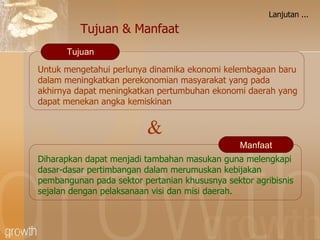 Lanjutan ... Untuk mengetahui perlunya dinamika ekonomi kelembagaan baru dalam meningkatkan perekonomian masyarakat yang pada akhirnya dapat meningkatkan pertumbuhan ekonomi daerah yang dapat menekan angka kemiskinan Tujuan D iharapkan dapat menjadi tambahan masukan guna melengkapi dasar-dasar pertimbangan dalam merumuskan kebijakan pembangunan pada sektor pertanian khususnya sektor agribisnis sejalan dengan pelaksanaan visi dan misi daerah. Manfaat Tujuan & Manfaat & 