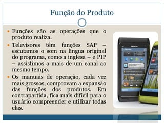 Função do ProdutoFunções são as operações que o produto realiza. Televisores têm funções SAP – escutamos o som na língua original do programa, como a inglesa – e PIP – assistimos a mais de um canal ao mesmo tempo. Os manuais de operação, cada vez mais grossos, comprovam a expansão das funções dos produtos. Em contrapartida, fica mais difícil para o usuário compreender e utilizar todas elas.